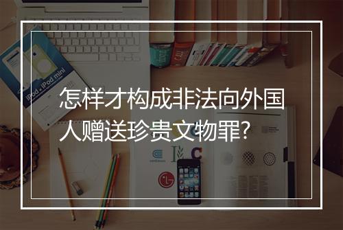 怎样才构成非法向外国人赠送珍贵文物罪?