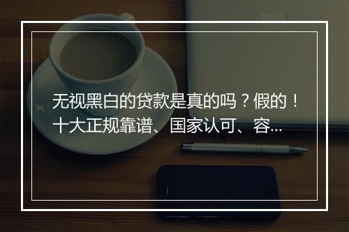 无视黑白的贷款是真的吗?假的!十大正规靠谱、国家认可、容易借款平台