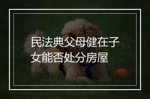 民法典父母健在子女能否处分房屋
