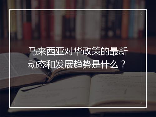 马来西亚对华政策的最新动态和发展趋势是什么?