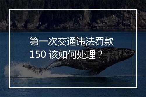 第一次交通违法罚款 150 该如何处理?