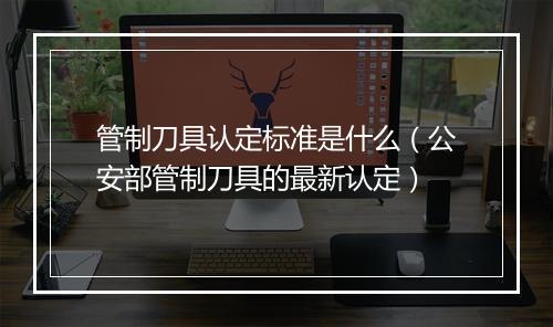管制刀具认定标准是什么(公安部管制刀具的最新认定)