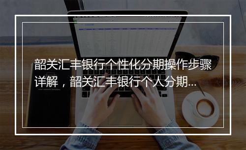 韶关汇丰银行个性化分期操作步骤详解,韶关汇丰银行个人分期付款流程介绍