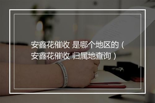 安鑫花催收 是哪个地区的(安鑫花催收 归属地查询)