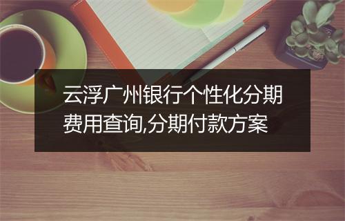 云浮广州银行个性化分期费用查询,分期付款方案