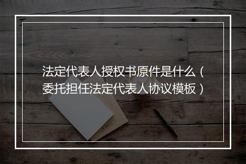 法定代表人授权书原件是什么(委托担任法定代表人协议模板)