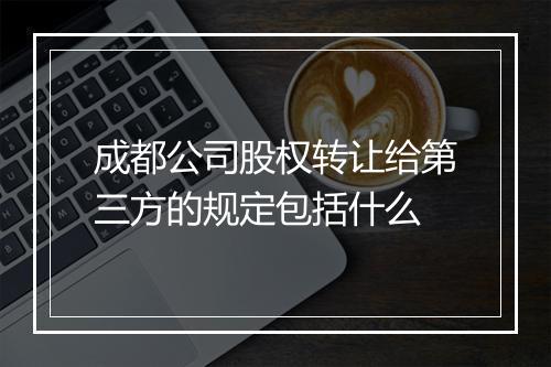 成都公司股权转让给第三方的规定包括什么