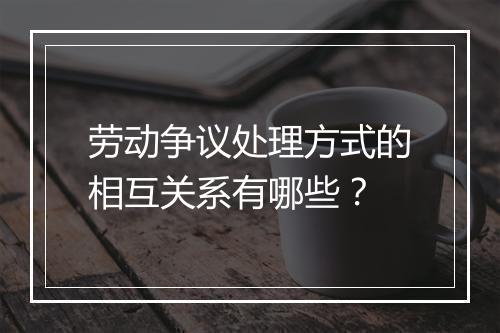 劳动争议处理方式的相互关系有哪些?