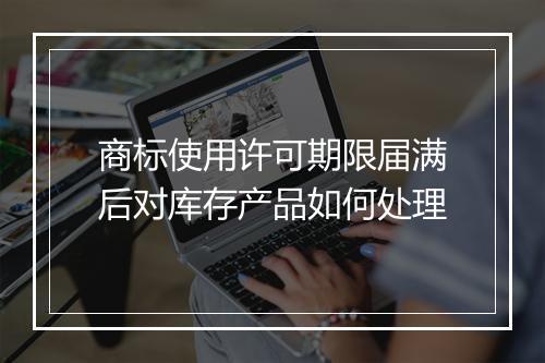 商标使用许可期限届满后对库存产品如何处理