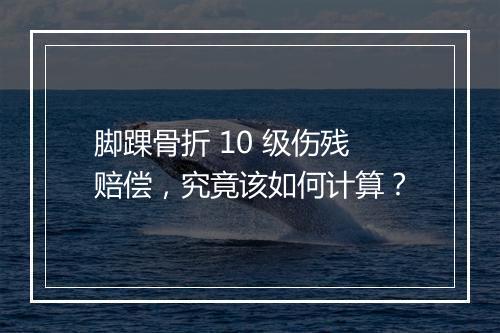 脚踝骨折 10 级伤残赔偿,究竟该如何计算?