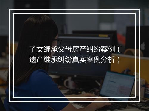 子女继承父母房产纠纷案例(遗产继承纠纷真实案例分析)