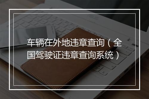 车辆在外地违章查询(全国驾驶证违章查询系统)