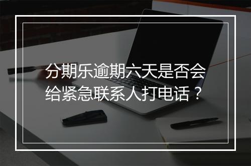 分期乐逾期六天是否会给紧急联系人打电话?