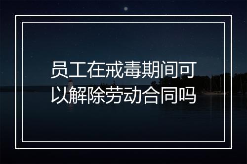 员工在戒毒期间可以解除劳动合同吗
