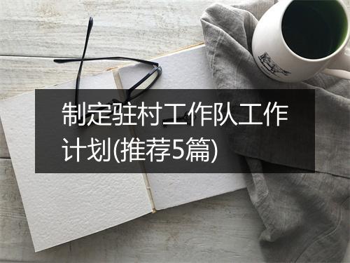 制定驻村工作队工作计划(推荐5篇)