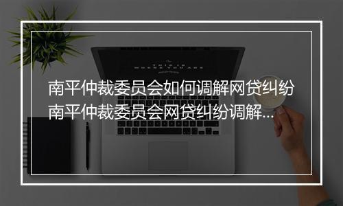 南平仲裁委员会如何调解网贷纠纷南平仲裁委员会网贷纠纷调解流程详解