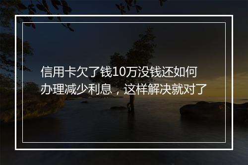 信用卡欠了钱10万没钱还如何办理减少利息,这样解决就对了