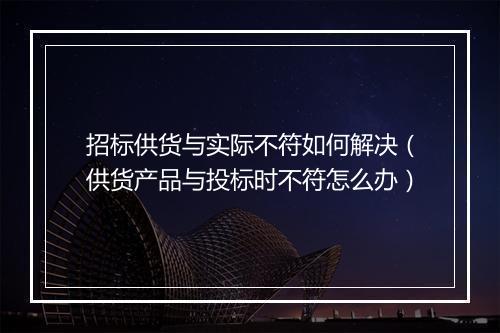招标供货与实际不符如何解决(供货产品与投标时不符怎么办)
