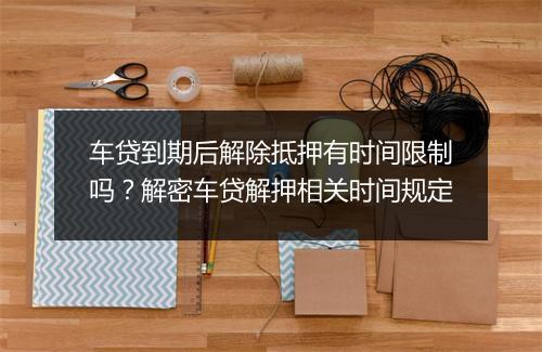 车贷到期后解除抵押有时间限制吗?解密车贷解押相关时间规定