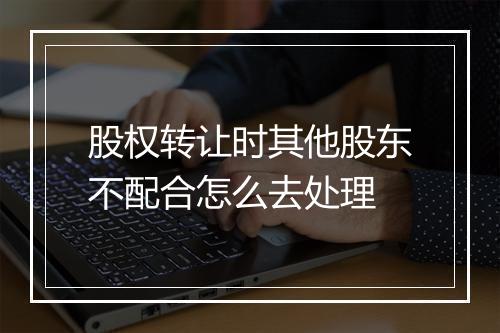股权转让时其他股东不配合怎么去处理