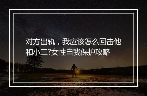 对方出轨,我应该怎么回击他和小三?女性自我保护攻略