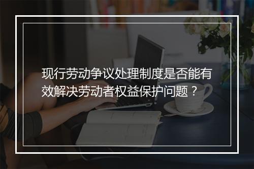 现行劳动争议处理制度是否能有效解决劳动者权益保护问题?