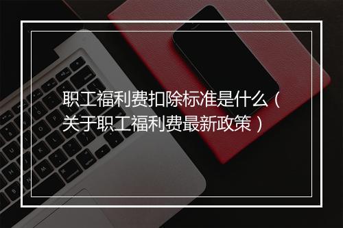 职工福利费扣除标准是什么(关于职工福利费最新政策)