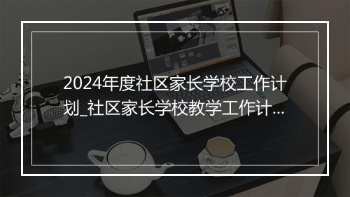 2024年度社区家长学校工作计划_社区家长学校教学工作计划