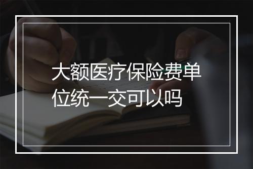 大额医疗保险费单位统一交可以吗