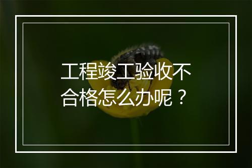 工程竣工验收不合格怎么办呢?
