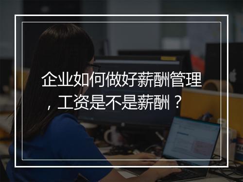 企业如何做好薪酬管理,工资是不是薪酬?