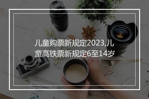 儿童购票新规定2023,儿童高铁票新规定6至14岁