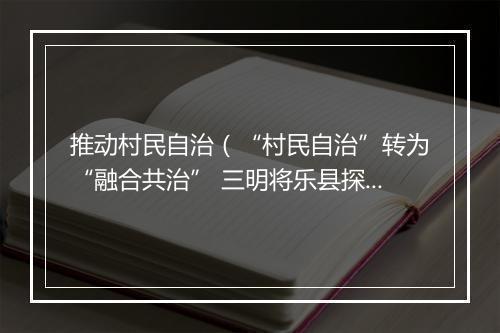 推动村民自治(“村民自治”转为“融合共治” 三明将乐县探索村庄治理新路径)