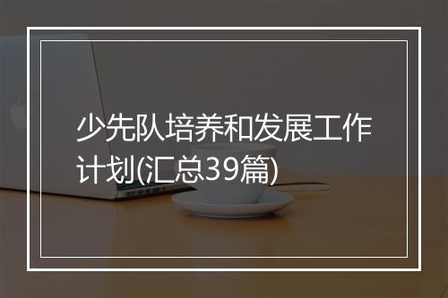少先队培养和发展工作计划(汇总39篇)