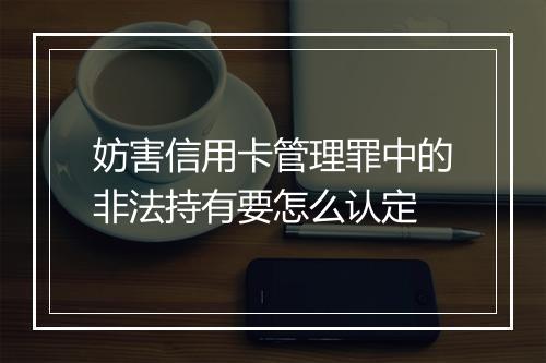 妨害信用卡管理罪中的非法持有要怎么认定