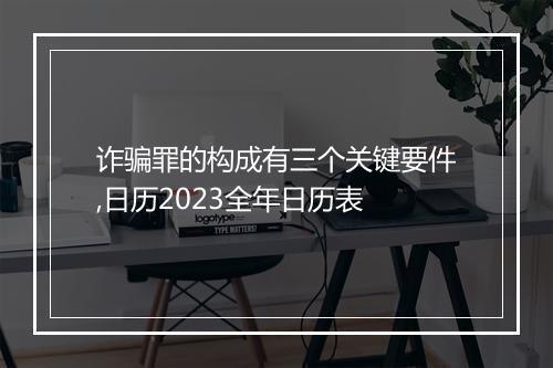 诈骗罪的构成有三个关键要件,日历2023全年日历表