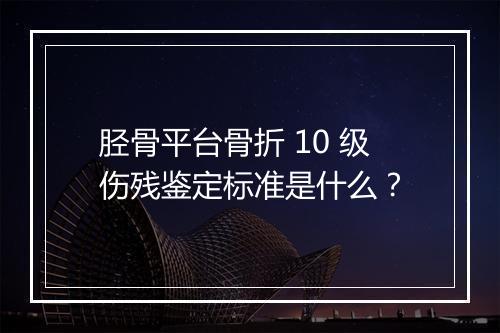 胫骨平台骨折 10 级伤残鉴定标准是什么?