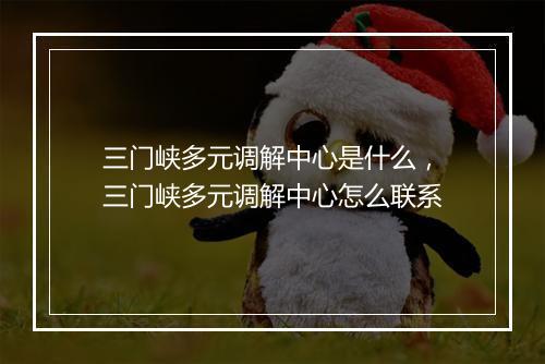 三门峡多元调解中心是什么,三门峡多元调解中心怎么联系