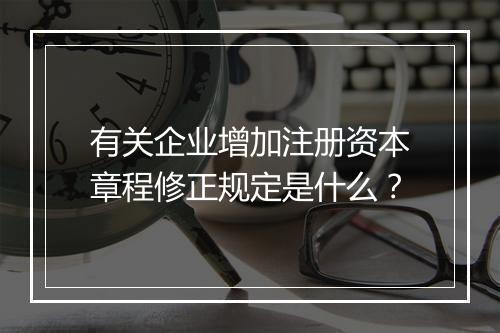 有关企业增加注册资本章程修正规定是什么?