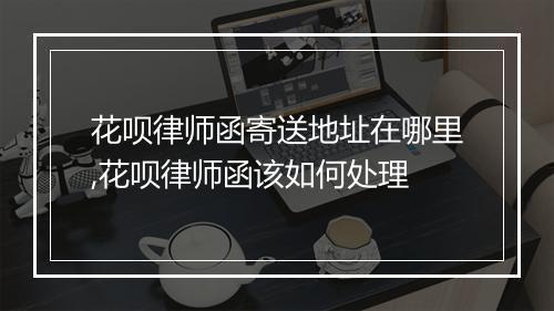 花呗律师函寄送地址在哪里,花呗律师函该如何处理