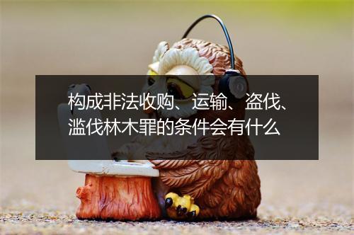 构成非法收购、运输、盗伐、滥伐林木罪的条件会有什么