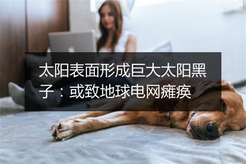 太阳表面形成巨大太阳黑子:或致地球电网瘫痪