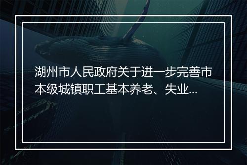湖州市人民政府关于进一步完善市本级城镇职工基本养老、失业保险