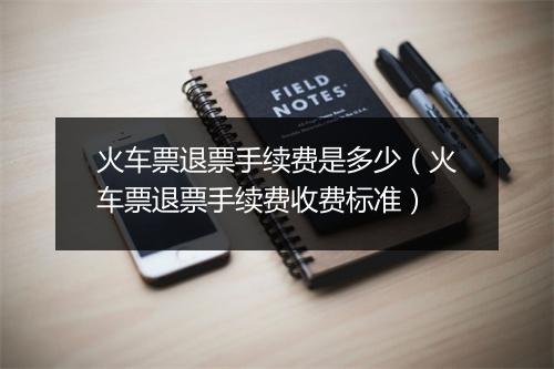 火车票退票手续费是多少(火车票退票手续费收费标准)