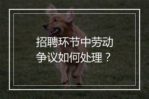 招聘环节中劳动争议如何处理?