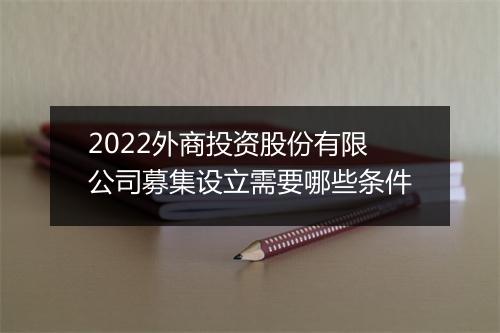 2022外商投资股份有限公司募集设立需要哪些条件