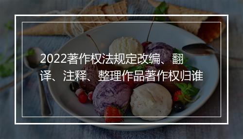 2022著作权法规定改编、翻译、注释、整理作品著作权归谁