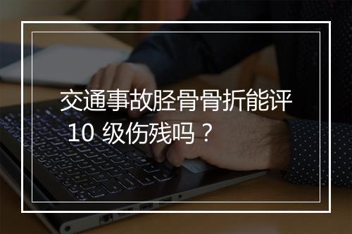 交通事故胫骨骨折能评 10 级伤残吗?