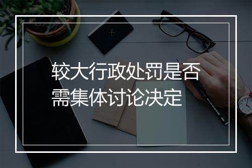 较大行政处罚是否需集体讨论决定