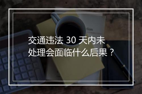 交通违法 30 天内未处理会面临什么后果?